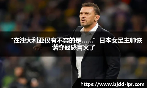 “在澳大利亚仅有不爽的是……”日本女足主帅诙谐夺冠感言火了